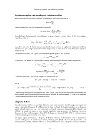 Análise de circuitos: um enfoque de sistemas
- 91 -
Soluções em regime estacionário para entradas senoidais
A resposta de um circuito linear invariante no tempo com função de transferência
( )
( )
( )
n s
G s
d s
=
a uma entrada u(t) = m.sen(ωt) é calculada como sendo
2 2
( )
( ) ( ) ( )
( )
n s m
Y s G s U s
d s s
ω
ω
= =
+
.
Expandindo em frações parciais e considerando-se apenas circuitos estáveis (raízes de d(s) no semiplano
esquerdo), obtém-se:
1 2
2 2
( )
( ) ( ) ( ) ( )
( )
a an s m
Y s G s U s s
d s s j s js
ω
ω ωω
= = = + + Σ
+ −+
,
onde Σ(s) é uma soma de frações parciais cujas transformadas inversas de Laplace são funções que tendem a
zero à medida que o tempo cresce. (Isso ocorre porque todas as partes reais de raízes de d(s) são negativas
por hipótese.)
Em regime estacionário, isto é, para t suficientemente grande, pode-se pois escrever:
1 2( ) j t j t
y t a e a eω ω−
≅ + .
Os valores a1 e a2 podem ser calculados pelo método dos resíduos para expansão em frações parciais:
1 2 2
( )
( ) ( )
2s j
m mG j
a G s s j
js ω
ω ω
ω
ω =−
−
= + = −
+
2 2 2
( )
( ) ( )
2s j
m mG j
a G s s j
js ω
ω ω
ω
ω =
= − =
+
Lembrando que G(jω) é uma função complexa e considerando que
( ) ( )G j G jω ω− = e ( ) ( )G j G jω ω∠ − = −∠
tem-se
)]j(Gtsen[)j(Gm
j
ee
)j(Gm)t(y
)]j(Gt[j)]j(Gt[j
ωωωω
ωωωω
∠+=
+
≅
∠+∠+−
2
. (7.2)
Conclui-se que a resposta de qualquer circuito linear estável a um sinal de entrada senoidal será também um
sinal senoidal, possivelmente de amplitude diferente e defasado do sinal de entrada. A variação de amplitude
e a mudança na fase dependem tão somente de G(jω).
Diagrama de Bode
Na seção anterior, verificou-se que G(jω) determina como sinais senoidais são afetados por um circuito em
regime estacionário. Diagramas de módulo e fase de G(jω) em função da frequência acabam-se revelando de
grande utilidade prática por este e por outros motivos. Quando traçamos o diagrama de 20 log|G(jω)| × ω e
∠G(jω) × ω usando em ambos os casos a escala logarítmica para ω, damos a este diagrama o nome de
diagrama de Bode, em homenagem a Hendrik W. Bode, que nas décadas de 1940-1950 foi o primeiro a usar
as técnicas de esboço apresentadas nesta seção.
Em alguns lugares da literatura, o diagrama de Bode é entendido exclusivamente como o diagrama de
resposta em frequência do circuito ou do sistema, isto é do ganho |G(jω)| e da fase ∠G(jω) acrescidas a um
sinal de entrada senoidal, conforme indicado na equação (7.2). Neste texto, o diagrama de Bode é entendido
 