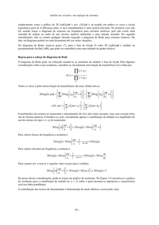 Análise de circuitos: um enfoque de sistemas
- 92 -
simplesmente como o gráfico de 20 log|G(jω)| × ω e ∠G(jω) × ω, usando em ambos os casos a escala
logarítmica para ω. A diferença entre os dois entendimentos é sutil, porém relevante. No primeiro caso não
faz sentido traçar o diagrama de resposta em frequência para circuitos instáveis, pois não existe sinal
senoidal de regime na saída de um circuito instável submetido a uma entrada senoidal. No segundo
entendimento, não se comete qualquer absurdo traçando o diagrama de Bode para sistemas instáveis. De
fato, tal diagrama poderá ser uma ferramenta útil em várias situações.
No diagrama de Bode, usam-se graus, [o
], para a fase de G(jω). O valor 20 log|G(jω)| é medido na
pseudounidade decibel, [dB], que pode ser entendida como uma unidade de ganho relativo.
Regras para o esboço do diagrama de Bode
O diagrama de Bode pode ser esboçado usando-se as assíntotas de módulo e fase de G(jω). Para algumas
considerações sobre essas assíntotas, considere-se inicialmente uma função de transferência G(s) dada por:
( )
( )
( )
i
i
k
k
s a
G s
s b
+
=
+
∏
∏
Todos os zeros e polos desta função de transferência são reais. Então tem-se:
20log ( ) 20log 1 20log 1i k
i ki k
j j
G j a b
a b
ω ω
ω
      
   = + − +   
            
∑ ∑
( ) ( )








+∠−








+∠=∠ ∑∑
k
k
i
i bjaj)j(G ωωω
Contribuições dos termos no numerador e denominador de G(s) têm sinais trocados, mas com exceção disto
são de mesma natureza. Considere-se, pois, inicialmente apenas a contribuição de módulo (ou magnitude) de
um dos termos do tipo (s + a) do numerador.
12020120 ++=





+
a
j
logalog
a
j
alog
ωω
Para valores baixos de frequência a assíntota é
alog
a
j
logalog 2012020
0
 →++
→ω
ω
Para valores elevados de frequência a assíntota é
a
logalog
a
j
logalog
ωω
ω
202012020 + →++
∞→
Para o ponto ω = a tem-se o seguinte valor (exato) para o módulo:
32022020120 +≅+=





+ aloglogalog
a
j
alog
ω
De posse dessas considerações, pode-se traçar um gráfico de assíntotas. Na Figura 7.4 encontra-se o gráfico
de assíntotas para a contribuição de módulo de (s + 2) sobre o qual encontra-se superposta a característica
real (em linha pontilhada).
A contribuição dos termos do denominador é determinada de modo idêntico, exceto pelo sinal.
 