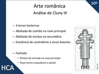 Arte românica
Análise de Cluny III
– 3 torres lanternas
– Abóbada de canhão na nave principal
– Abóbada de arestas na secundária
– Existência de contraforte e arcos botante
– Fachada
• Pórtico de entrada na nave principal
• Duas torres enquadram o portal
 