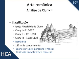 Arte românica
Análise de Cluny III
– Classificação
• Igreja Abacial de de Cluny
• Cluny I – 910-927
• Cluny II – 981-1010
• Cluny III – 1088-1130
• Românico
• 187 m de comprimento
• Saône-sur-Loire, Borgonha (França)
• Destruída durante a Rev. Francesa
 