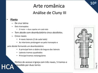 Arte românica
Análise de Cluny III
• Planta
– De cruz latina
– Dois transeptos
• O maior -> duas capelas em cada lado
– Tem abside com deambulatório cinco absidíolos.
– Cinco naves
• 4 naves laterais (2 de cada lado)
• As interiores prolongam-se pelo transepto e
pela ábside formando um deambulatório
• A principal tem o dobro da largura das laterais
• Laterais tramos quadrados
• Principal tramos rectangulares
– Pórtico de acesso à Igreja com três naves, 5 tramos e
precedido por duas torres
 