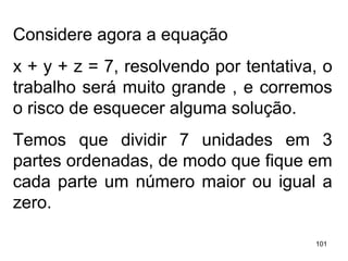 Considere agora a equação  x + y + z = 7, resolvendo por tentativa, o trabalho será muito grande , e corremos o risco de esquecer alguma solução. Temos que dividir 7 unidades em 3 partes ordenadas, de modo que fique em cada parte um número maior ou igual a zero. 