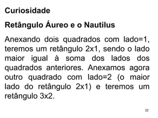 Curiosidade Retângulo Áureo e o Nautilus Anexando dois quadrados com lado=1, teremos um retângulo 2x1, sendo o lado maior igual à soma dos lados dos quadrados anteriores. Anexamos agora outro quadrado com lado=2 (o maior lado do retângulo 2x1) e teremos um retângulo 3x2.  