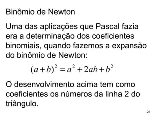 Binômio de Newton Uma das aplicações que Pascal fazia era a determinação dos coeficientes binomiais, quando fazemos a expansão do binômio de Newton: O desenvolvimento acima tem como coeficientes os números da linha 2 do triângulo. 
