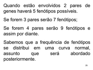 Quando estão envolvidos 2 pares de genes haverá 5 fenótipos possíveis. Se forem 3 pares serão 7 fenótipos; Se forem 4 pares serão 9 fenótipos e assim por diante. Sabemos que a frequência de fenótipos se distribui em uma curva normal, assunto que será abordado posteriormente. 