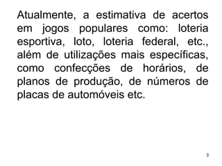 Atualmente, a estimativa de acertos em jogos populares como: loteria esportiva, loto, loteria federal, etc., além de utilizações mais específicas, como confecções de horários, de planos de produção, de números de placas de automóveis etc. 