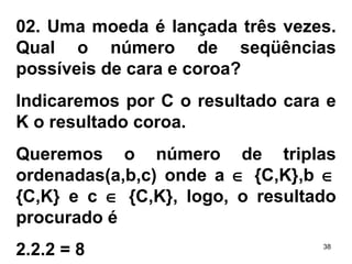 02. Uma moeda é lançada três vezes. Qual o número de seqüências possíveis de cara e coroa? Indicaremos por C o resultado cara e K o resultado coroa. Queremos o número de triplas ordenadas(a,b,c) onde a    {C,K},b    {C,K} e c    {C,K}, logo, o resultado procurado é 2.2.2 = 8 