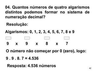 04. Quantos números de quatro algarismos distintos podemos formar no sistema de numeração decimal?   Resolução:  Algarismos: 0, 1, 2, 3, 4, 5, 6, 7, 8 e 9 9  x  9  x  8  x  7 O número não começar por 0 (zero), logo:  9 . 9 . 8. 7 = 4.536   Resposta: 4.536 números   