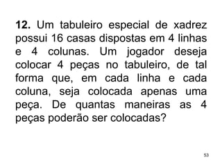 12.  Um tabuleiro especial de xadrez possui 16 casas dispostas em 4 linhas e 4 colunas. Um jogador deseja colocar 4 peças no tabuleiro, de tal forma que, em cada linha e cada coluna, seja colocada apenas uma peça. De quantas maneiras as 4 peças poderão ser colocadas?   