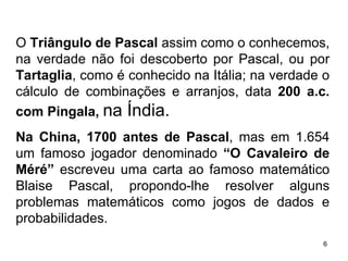 O  Triângulo de Pascal  assim como o conhecemos, na verdade não foi descoberto por Pascal, ou por  Tartaglia , como é conhecido na Itália; na verdade o cálculo de combinações e arranjos, data  200 a.c. com Pingala,  na Índia. Na China, 1700 antes de Pascal , mas em 1.654 um famoso jogador denominado  “O Cavaleiro de Méré”  escreveu uma carta ao famoso matemático Blaise Pascal, propondo-lhe resolver alguns problemas matemáticos como jogos de dados e probabilidades.  