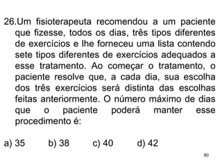 26.Um fisioterapeuta recomendou a um paciente que fizesse, todos os dias, três tipos diferentes de exercícios e lhe forneceu uma lista contendo sete tipos diferentes de exercícios adequados a esse tratamento. Ao começar o tratamento, o paciente resolve que, a cada dia, sua escolha dos três exercícios será distinta das escolhas feitas anteriormente. O número máximo de dias que o paciente poderá manter esse procedimento é: a) 35 b) 38 c) 40 d) 42 