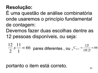 Resolução:   É uma questão de análise combinatória onde usaremos o princípio fundamental de contagem: Devemos fazer duas escolhas dentre as 12 pessoas disponíveis, ou seja: pares diferentes , ou  ,  portanto o item está correto. 