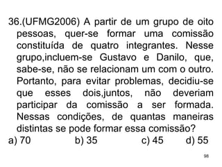 36.(UFMG2006) A partir de um grupo de oito pessoas, quer-se formar uma comissão constituída de quatro integrantes. Nesse grupo,incluem-se Gustavo e Danilo, que, sabe-se, não se relacionam um com o outro. Portanto, para evitar problemas, decidiu-se que esses dois,juntos, não deveriam participar da comissão a ser formada. Nessas condições, de quantas maneiras distintas se pode formar essa comissão? a) 70 b) 35 c) 45 d) 55 