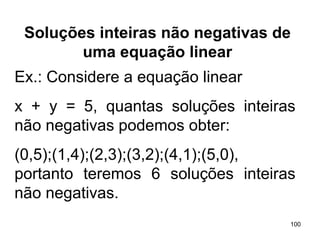 Soluções inteiras não negativas de uma equação linear Ex.: Considere a equação linear  x + y = 5, quantas soluções inteiras não negativas podemos obter: (0,5);(1,4);(2,3);(3,2);(4,1);(5,0), portanto teremos 6 soluções inteiras não negativas. 