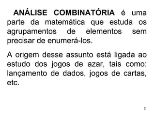 ANÁLISE COMBINATÓRIA  é uma parte da matemática que estuda os agrupamentos de elementos sem precisar de enumerá-los. A origem desse assunto está ligada ao estudo dos jogos de azar, tais como: lançamento de dados, jogos de cartas, etc.  