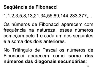 Seqüência de Fibonacci 1,1,2,3,5,8,13,21,34,55,89,144,233,377,... Os números de Fibonacci aparecem com frequência na natureza, esses números começam pelo 1 e cada um dos seguintes é a soma dos dois anteriores. No Triângulo de Pascal os números de Fibonacci aparecem como  soma dos números das diagonais secundárias : 
