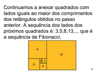 Continuamos a anexar quadrados com lados iguais ao maior dos comprimentos dos retângulos obtidos no passo anterior. A sequência dos lados dos próximos quadrados é: 3,5,8,13,... que é a sequência de Fibonacci. 
