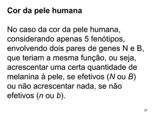 Cor da pele humana No caso da cor da pele humana, considerando apenas 5 fenótipos, envolvendo dois pares de genes N e B, que teriam a mesma função, ou seja, acrescentar uma certa quantidade de melanina à pele, se efetivos ( N  ou  B ) ou não acrescentar nada, se não efetivos ( n  ou  b ). 