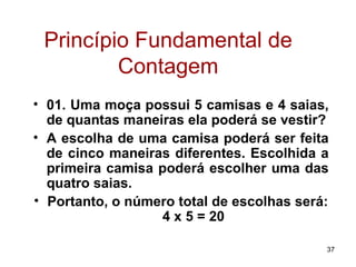 Princípio Fundamental de Contagem 01. Uma moça possui 5 camisas e 4 saias, de quantas maneiras ela poderá se vestir? A escolha de uma camisa poderá ser feita de cinco maneiras diferentes. Escolhida a primeira camisa poderá escolher uma das quatro saias. Portanto, o número total de escolhas será:  4 x 5 = 20 