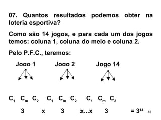 07. Quantos resultados podemos obter na loteria esportiva? Como são 14 jogos, e para cada um dos jogos temos: coluna 1, coluna do meio e coluna 2. Pelo P.F.C., teremos: Jogo 1  Jogo 2  Jogo 14   C 1   C m  C 2  C 1   C m  C 2  C 1   C m  C 2 3  x  3  x...x  3  = 3 14 