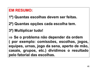 EM RESUMO: 1º) Quantas escolhas devem ser feitas. 2º) Quantas opções cada escolha tem. 3º) Multiplicar tudo!    Se o problema não depender da ordem  ( por exemplo: comissões, escolhas, jogos, equipes, urnas, jogo da sena, aperto de mão, casais, grupos, etc.) dividimos o resultado pelo fatorial das escolhas. 