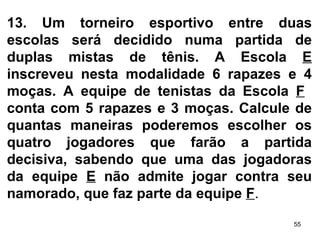 13.   Um torneiro esportivo entre duas escolas será decidido numa partida de duplas mistas de tênis. A Escola  E  inscreveu nesta modalidade 6 rapazes e 4 moças. A equipe de tenistas da Escola  F   conta com 5 rapazes e 3 moças. Calcule de quantas maneiras poderemos escolher os quatro jogadores que farão a partida decisiva, sabendo que uma das jogadoras da equipe  E  não admite jogar contra seu namorado, que faz parte da equipe  F . 