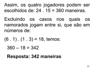 Assim, os quatro jogadores podem ser escolhidos de: 24 . 15 = 360 maneiras . Excluindo os casos nos quais os namorados jogam entre si, que são em números de:  (6 . 1) . (1 . 3) = 18, temos: 360 – 18 = 342  Resposta: 342 maneiras 