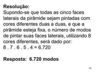 Resolução: Supondo-se que todas as cinco faces laterais da pirâmide sejam pintadas com cores diferentes duas a duas, e que a pirâmide esteja fixa, o número de modos de pintar suas faces laterais, utilizando 8 cores diferentes, será dado por: 8 . 7 . 6 . 5 . 4 = 6.720 Resposta:  6.720 modos  