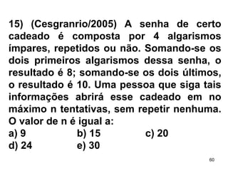 15) (Cesgranrio/2005) A senha de certo cadeado é composta por 4 algarismos ímpares, repetidos ou não. Somando-se os dois primeiros algarismos dessa senha, o resultado é 8; somando-se os dois últimos, o resultado é 10. Uma pessoa que siga tais informações abrirá esse cadeado em no máximo n tentativas, sem repetir nenhuma. O valor de n é igual a: a) 9 b) 15 c) 20 d) 24 e) 30 