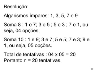 Resolução: Algarismos ímpares: 1, 3, 5, 7 e 9 Soma 8 : 1 e 7; 3 e 5 ; 5 e 3 ; 7 e 1, ou seja, 04 opções; Soma 10 : 1 e 9; 3 e 7; 5 e 5; 7 e 3; 9 e 1, ou seja, 05 opções. Total de tentativas : 04 x 05 = 20 Portanto n = 20 tentativas. 