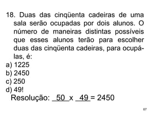 18. Duas das cinqüenta cadeiras de uma sala serão ocupadas por dois alunos. O número de maneiras distintas possíveis que esses alunos terão para escolher duas das cinqüenta cadeiras, para ocupá-las, é: a) 1225 b) 2450 c) 250 d) 49! Resolução:  50  x  49  = 2450 