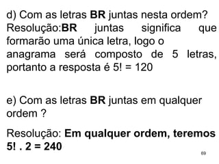 d) Com as letras  BR  juntas nesta ordem? Resolução: BR  juntas significa que formarão uma única letra, logo o anagrama será composto de 5 letras, portanto a resposta é 5! = 120 e) Com as letras  BR  juntas em qualquer ordem ? Resolução:  Em qualquer ordem, teremos 5! . 2 = 240 