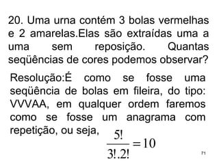 20. Uma urna contém 3 bolas vermelhas e 2 amarelas.Elas são extraídas uma a uma sem reposição. Quantas seqüências de cores podemos observar? Resolução:É como se fosse uma seqüência de bolas em fileira, do tipo: VVVAA, em qualquer ordem faremos como se fosse um anagrama com repetição, ou seja, 