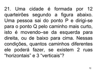 21. Uma cidade é formada por 12 quarteirões segundo a figura abaixo. Uma pessoa sai do ponto P e dirigi-se para o ponto Q pelo caminho mais curto, isto é movendo–se da esquerda para direita, ou de baixo para cima. Nessas condições, quantos caminhos diferentes ele poderá fazer, se existem 2 ruas “horizontais” e 3 “verticais”? 