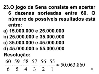 23.O jogo da Sena consiste em acertar 6 dezenas sorteadas entre 60. O número de possíveis resultados está entre: a) 15.000.000 e 25.000.000 b) 25.000.000 e 35.000.000 c) 35.000.000 e 45.000.000 d) 45.000.000 e 55.000.000 Resolução: 