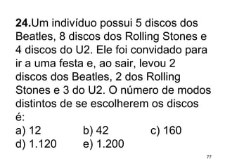 24. Um indivíduo possui 5 discos dos Beatles, 8 discos dos Rolling Stones e 4 discos do U2. Ele foi convidado para ir a uma festa e, ao sair, levou 2 discos dos Beatles, 2 dos Rolling Stones e 3 do U2. O número de modos distintos de se escolherem os discos é: a) 12 b) 42 c) 160 d) 1.120 e) 1.200 