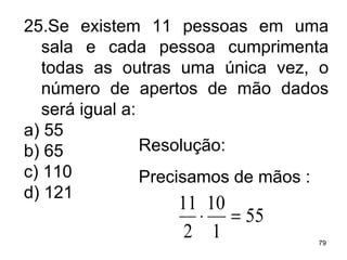 25.Se existem 11 pessoas em uma sala e cada pessoa cumprimenta todas as outras uma única vez, o número de apertos de mão dados será igual a: a) 55 b) 65 c) 110 d) 121 Resolução: Precisamos de mãos : 
