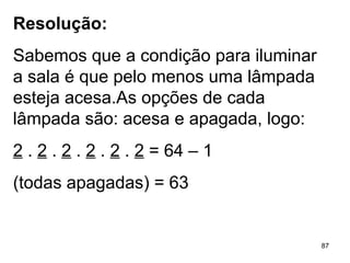 Resolução: Sabemos que a condição para iluminar a sala é que pelo menos uma lâmpada esteja acesa.As opções de cada lâmpada são: acesa e apagada, logo: 2  .  2  .  2  .  2  .  2  .  2  = 64 – 1 (todas apagadas) = 63 