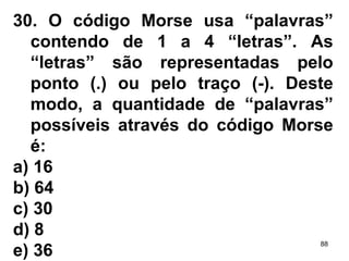 30. O código Morse usa “palavras” contendo de 1 a 4 “letras”. As “letras” são representadas pelo ponto ( . ) ou pelo traço ( - ). Deste modo, a quantidade de “palavras” possíveis através do código Morse é: a) 16 b) 64 c) 30 d) 8 e) 36 