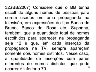 32.(BB/2007) Considere que o BB tenha escolhido alguns nomes de pessoas para serem usados em uma propaganda na televisão, em expressões do tipo Banco do Bruno, Banco da Rosa etc. Suponha, também, que a quantidade total de nomes escolhidos para aparecer na propaganda seja 12 e que, em cada inserção da propaganda na TV, sempre apareçam somente dois nomes distintos. Nesse caso, a quantidade de inserções com pares diferentes de nomes distintos que pode ocorrer é inferior a 70. 