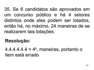 35. Se 6 candidatos são aprovados em um concurso público e há 4 setores distintos onde eles podem ser lotados, então há, no máximo, 24 maneiras de se realizarem tais lotações. Resolução: 4.4.4.4.4.4 = 4 6 , maneiras, portanto o item está errado 
