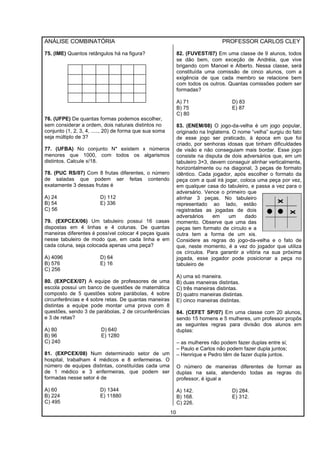 ANÁLISE COMBINATÓRIA PROFESSOR CARLOS CLEY
10
75. (IME) Quantos retângulos há na figura?
76. (UFPE) De quantas formas podemos escolher,
sem considerar a ordem, dois naturais distintos no
conjunto (1, 2, 3, 4, ....., 20) de forma que sua soma
seja múltiplo de 3?
77. (UFBA) No conjunto N* existem x números
menores que 1000, com todos os algarismos
distintos. Calcule x/18.
78. (PUC RS/07) Com 8 frutas diferentes, o número
de saladas que podem ser feitas contendo
exatamente 3 dessas frutas é
A) 24 D) 112
B) 54 E) 336
C) 56
79. (EXPCEX/06) Um tabuleiro possui 16 casas
dispostas em 4 linhas e 4 colunas. De quantas
maneiras diferentes é possível colocar 4 peças iguais
nesse tabuleiro de modo que, em cada linha e em
cada coluna, seja colocada apenas uma peça?
A) 4096 D) 64
B) 576 E) 16
C) 256
80. (EXPCEX/07) A equipe de professores de uma
escola possui um banco de questões de matemática
composto de 5 questões sobre parábolas, 4 sobre
circunferências e 4 sobre retas. De quantas maneiras
distintas a equipe pode montar uma prova com 8
questões, sendo 3 de parábolas, 2 de circunferências
e 3 de retas?
A) 80 D) 640
B) 96 E) 1280
C) 240
81. (EXPCEX/08) Num determinado setor de um
hospital, trabalham 4 médicos e 8 enfermeiras. O
número de equipes distintas, constituídas cada uma
de 1 médico e 3 enfermeiras, que podem ser
formadas nesse setor é de
A) 60 D) 1344
B) 224 E) 11880
C) 495
82. (FUVEST/07) Em uma classe de 9 alunos, todos
se dão bem, com exceção de Andréia, que vive
brigando com Manoel e Alberto. Nessa classe, será
constituída uma comissão de cinco alunos, com a
exigência de que cada membro se relacione bem
com todos os outros. Quantas comissões podem ser
formadas?
A) 71 D) 83
B) 75 E) 87
C) 80
83. (ENEM/08) O jogo-da-velha é um jogo popular,
originado na Inglaterra. O nome “velha” surgiu do fato
de esse jogo ser praticado, à época em que foi
criado, por senhoras idosas que tinham dificuldades
de visão e não conseguiam mais bordar. Esse jogo
consiste na disputa de dois adversários que, em um
tabuleiro 3×3, devem conseguir alinhar verticalmente,
horizontalmente ou na diagonal, 3 peças de formato
idêntico. Cada jogador, após escolher o formato da
peça com a qual irá jogar, coloca uma peça por vez,
em qualquer casa do tabuleiro, e passa a vez para o
adversário. Vence o primeiro que
alinhar 3 peças. No tabuleiro
representado ao lado, estão
registradas as jogadas de dois
adversários em um dado
momento. Observe que uma das
peças tem formato de círculo e a
outra tem a forma de um xis.
Considere as regras do jogo-da-velha e o fato de
que, neste momento, é a vez do jogador que utiliza
os círculos. Para garantir a vitória na sua próxima
jogada, esse jogador pode posicionar a peça no
tabuleiro de
A) uma só maneira.
B) duas maneiras distintas.
C) três maneiras distintas.
D) quatro maneiras distintas.
E) cinco maneiras distintas.
84. (CEFET SP/07) Em uma classe com 20 alunos,
sendo 15 homens e 5 mulheres, um professor propôs
as seguintes regras para divisão dos alunos em
duplas:
– as mulheres não podem fazer duplas entre si;
– Paulo e Carlos não podem fazer dupla juntos;
– Henrique e Pedro têm de fazer dupla juntos.
O número de maneiras diferentes de formar as
duplas na sala, atendendo todas as regras do
professor, é igual a
A) 142. D) 284.
B) 168. E) 312.
C) 226.
 
