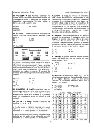 ANÁLISE COMBINATÓRIA PROFESSOR CARLOS CLEY
11
85. (UECE/08.1- 2ª fase) Assinale a alternativa na
qual se encontra a quantidade de modos distintos em
que podemos dividir 15 jogadores em 3 times de
basquetebol, denominados Vencedor, Vitória e
Confiança, com 5 jogadores cada.
A) 3003 D) 756756
B) 9009
C) 252252
86. (UESB/06) O número máximo de anagramas da
palavra UESB que não apresentam as duas vogais
juntas é
01) 6 04) 18
02) 8 05) 24
03) 12
87. (MACK/08)
Ao utilizar o caixa eletrônico de um banco, o usuário
digita sua senha numérica em uma tela como mostra
a figura. Os dez algarismos (0,1,2,3,4,5,6,7,8,9) são
associados aleatoriamente a cinco botões, de modo
que a cada botão correspondam dois algarismos,
indicados em ordem crescente. O número de
maneiras diferentes de apresentar os dez algarismos
na tela é
A) 5
/210! D) .5!25
B)
5
10!
E)
2
10!
C) !5.25
88. (UNIVASF/09 – 2ª fase) Em uma festa, cada um
dos participantes cumprimenta cada um dos demais,
uma vez. Se o número de cumprimentos entre dois
homens foi 21, e entre duas mulheres foi 45; quantos
foram os cumprimentos entre um homem e uma
mulher?
89. (UFC/08 – 2ª fase) Considere o conjunto de
dígitos C = {1, 2, 3, 4, 5, 6}.
a) Dentre todos os números naturais com quatro
dígitos que se pode formar utilizando somente
elementos de C, calcule quantos são múltiplos de 4.
b) Dentre todos os números naturais com três dígitos
distintos que se pode formar utilizando somente
elementos de C, calcule quantos são múltiplos de 3.
90. (UFC/09 – 2ª fase) Uma comissão de 5 membros
será formada escolhendo-se parlamentares de um
conjunto com 5 senadores e 3 deputados. Determine
o número de comissões distintas que podem ser
formadas obedecendo à regra: a presidência da
comissão deve ser ocupada por um senador, e a
vice-presidência, por um deputado (duas comissões
com as mesmas pessoas, mas que a presidência ou
a vice-presidência sejam ocupadas por pessoas
diferentes, são consideradas distintas).
91. (UESB/07) A Câmara Municipal de um pequeno
município tem exatamente 13 vereadores, sendo que
8 apóiam o prefeito e os demais são da oposição.
Uma comissão constituída de 3 vereadores da
situação e 4 da oposição será escolhida. Com base
nessas informações, pode-se afirmar que o número
de comissões distintas do tipo descrito é igual a
01) 280 05) 5
02) 140 04) 56
03) 120
92. (IME/08) De quantas maneiras n bolas idênticas
podem ser distribuidas em três cestos de cores
verde, amarelo e azul?
A) 




 +
2
2n
D) ( )!3n −
B) 





3
n
E) n
3
C) n!/3!
93. (UFRN/08) Arranjam-se os dígitos 1, 2, 3 e 4 de
todos os modos possíveis, formando-se 24 números
de 4 dígitos distintos. Listam-se, em ordem
crescente, os 24 números formados. Nessa lista, o
número 3.241 ocupa a
A) 14ª posição. D) 15ª posição.
B) 13ª posição.
C) 16ª posição.
GABARITO – RESOLVA EM CASA
27 B 41 B 55 B 69 ** 83 B
28 09 42 A 56 12 70 03 84 A
29 D 43 262 57 42 71 B 85 D
30 C 44 D 58 14 72 A 86 02
31 E 45 B 59 05 73 28 87 A
32 A 46 D 60 14 74 13 88 70
33 B 47 A 61 * 75 210 89 ***
34 D 48 02 62 73 76 64 90 300
35 C 49 D 63 21 77 41 91 01
36 D 50 E 64 B 78 C 92 A
37 C 51 21 65 05 79 B 93 C
38 A 52 05 66 05 80 C
39 D 53 60 67 03 81 B
40 C 54 05 68 03 82 A
*35 – V,V,F,F,V **43 – 676 000 ***89 – a) 324 b) 48
 