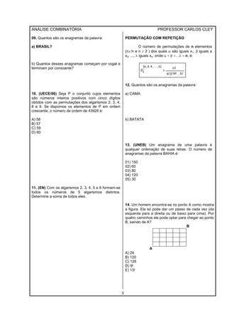ANÁLISE COMBINATÓRIA PROFESSOR CARLOS CLEY
3
09. Quantos são os anagramas da palavra:
a) BRASIL?
b) Quantos desses anagramas começam por vogal e
terminam por consoante?
10. (UECE/06) Seja P o conjunto cujos elementos
são números inteiros positivos com cinco dígitos
obtidos com as permutações dos algarismos 2, 3, 4,
8 e 9. Se dispomos os elementos de P em ordem
crescente, o número de ordem de 43928 é:
A) 58
B) 57
C) 59
D) 60
11. (EN) Com os algarismos 2, 3, 4, 5 e 6 formam-se
todos os números de 5 algarismos distintos.
Determine a soma de todos eles.
PERMUTAÇÃO COM REPETIÇÃO
O número de permutações de n elementos
(n∈Ν e n ≥ 2 ) dos quais α são iguais x1, β iguais a
x2, ..., λ iguais xn, onde α + β +…λ = n, é:
12. Quantos são os anagramas da palavra:
a) CAMA
b) BATATA
13. (UNEB) Um anagrama de uma palavra é
qualquer ordenação de suas letras. O número de
anagramas da palavra BAHIA é:
01) 150
02) 60
03) 80
04) 120
05) 30
14. Um homem encontra-se no ponto A como mostra
a figura. Ela só pode dar um passo de cada vez (da
esquerda para a direita ou de baixo para cima). Por
quatro caminhos ele pode optar para chegar ao ponto
B, saindo de A?
B
A
A) 24
B) 120
C) 126
D) 9!
E) 13!
 