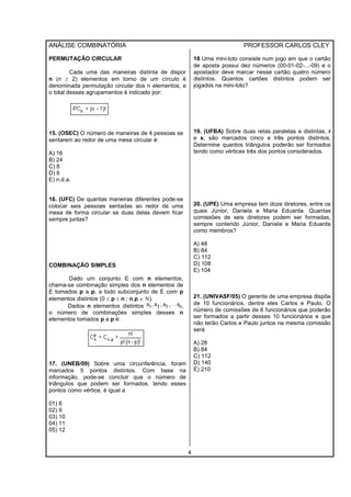 ANÁLISE COMBINATÓRIA PROFESSOR CARLOS CLEY
4
PERMUTAÇÃO CIRCULAR
Cada uma das maneiras distinta de dispor
n (n ≥ 2) elementos em torno de um círculo é
denominada permutação circular dos n elementos, e
o total desses agrupamentos é indicado por:
15. (OSEC) O número de maneiras de 4 pessoas se
sentarem ao redor de uma mesa circular é:
A) 16
B) 24
C) 8
D) 6
E) n.d.a.
16. (UFC) De quantas maneiras diferentes pode-se
colocar seis pessoas sentadas ao redor de uma
mesa de forma circular se duas delas devem ficar
sempre juntas?
COMBINAÇÃO SIMPLES
Dado um conjunto E com n elementos,
chama-se combinação simples dos n elementos de
E tomados p a p, a todo subconjunto de E com p
elementos distintos (0 ≤ p ≤ n ; n,p ∈ Ν).
Dados n elementos distintos ,
o número de combinações simples desses n
elementos tomados p a p é:
17. (UNEB/09) Sobre uma circunferência, foram
marcados 5 pontos distintos. Com base na
informação, pode-se concluir que o número de
triângulos que podem ser formados, tendo esses
pontos como vértice, é igual a
01) 8
02) 9
03) 10
04) 11
05) 12
18 Uma mini-loto consiste num jogo em que o cartão
de aposta possui dez números (00-01-02-...-09) e o
apostador deve marcar nesse cartão quatro número
distintos. Quantos cartões distintos podem ser
jogados na mini-loto?
19. (UFBA) Sobre duas retas paralelas e distintas, r
e s, são marcados cinco e três pontos distintos.
Determine quantos triângulos poderão ser formados
tendo como vértices três dos pontos considerados.
20. (UPE) Uma empresa tem doze diretores, entre os
quais Júnior, Daniela e Maria Eduarda. Quantas
comissões de seis diretores podem ser formadas,
sempre contendo Júnior, Daniela e Maria Eduarda
como membros?
A) 48
B) 84
C) 112
D) 108
E) 104
21. (UNIVASF/05) O gerente de uma empresa dispõe
de 10 funcionários, dentre eles Carlos e Paulo. O
número de comissões de 6 funcionários que poderão
ser formados a partir desses 10 funcionários e que
não terão Carlos e Paulo juntos na mesma comissão
será
A) 28
B) 84
C) 112
D) 140
E) 210
 