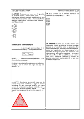 ANÁLISE COMBINATÓRIA PROFESSOR CARLOS CLEY
5
22. (ITA/06) Considere uma prova com 10 questões
de múltipla escolha, cada questão com 5
alternativas. Sabendo que cada questão admite uma
única alternativa correta, então o número de formas
possíveis para que um candidato acerte somente 7
das 10 questões é:
A) 4
4
.30
B) 4
3
.60
C) 5
3
.60
COMBINAÇÃO COM REPETIÇÃO
A combinação com repetição de n
elementos tomados p a p é dada pela expressão:
onde Cn + p -1, p é a combinação simples de n + p – 1
elementos tomados p a p.
23. Mostre, através da fórmula de combinação com
repetição, que o número de peças do jogo de
dominó é 28.
24. (UFPE) Semelhante ao dominó, mas feito de
pedras triangulares eqüiláteras, o jogo de trominó
apresenta na face triangular superior um certo
número de pontos com repetições, escolhidos de 1 a
n, dispostos ao longo de cada aresta (ver
figura). Quantas peças há no trominó, supondo n =
6?
25. (ITA) Quantas são as soluções inteiras e não
negativas da equação x + y + z + w = 5 ?
A) 36
B) 48
C) 52
D) 54
E) 56
26. (UFBA/06) Durante uma reunião, ocorreu uma
divergência quanto à formação de uma comissão
gestora, a ser escolhida entre os presentes. Um
grupo defendia uma comissão com três membros,
sendo um presidente, um vice-presidente e um
secretário. Outro grupo queria uma comissão com
três membros sem cargos definidos. A primeira
alternativa oferece 280 possibilidades de escolha
mais que a segunda. Determine o número de
pessoas presentes à reunião, sabendo-se que esse
número é maior que 5.
 