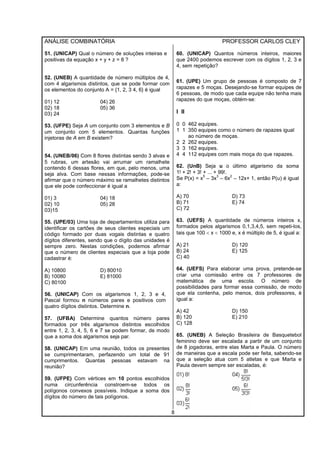 ANÁLISE COMBINATÓRIA PROFESSOR CARLOS CLEY
8
51. (UNICAP) Qual o número de soluções inteiras e
positivas da equação x + y + z = 8 ?
52. (UNEB) A quantidade de número múltiplos de 4,
com 4 algarismos distintos, que se pode formar com
os elementos do conjunto A = {1, 2, 3 4, 6} é igual
01) 12 04) 26
02) 18 05) 36
03) 24
53. (UFPE) Seja A um conjunto com 3 elementos e B
um conjunto com 5 elementos. Quantas funções
injetoras de A em B existem?
54. (UNEB/06) Com 8 flores distintas sendo 3 alvas e
5 rubras, um artesão vai arrumar um ramalhete
contendo 6 dessas flores, em que, pelo menos, uma
seja alva. Com base nessas informações, pode-se
afirmar que o número máximo se ramalhetes distintos
que ele pode confeccionar é igual a
01) 3 04) 18
02) 10 05) 28
03)15
55. (UPE/03) Uma loja de departamentos utiliza para
identificar os cartões de seus clientes especiais um
código formado por duas vogais distintas e quatro
dígitos diferentes, sendo que o dígito das unidades é
sempre zero. Nestas condições, podemos afirmar
que o número de clientes especiais que a loja pode
cadastrar é:
A) 10800 D) 80010
B) 10080 E) 81000
C) 80100
56. (UNICAP) Com os algarismos 1, 2, 3 e 4,
Pascal formou n números pares e positivos com
quatro dígitos distintos. Determine n.
57. (UFBA) Determine quantos número pares
formados por três algarismos distintos escolhidos
entre 1, 2, 3, 4, 5, 6 e 7 se podem formar, de modo
que a soma dos algarismos seja par.
58. (UNICAP) Em uma reunião, todos os presentes
se cumprimentaram, perfazendo um total de 91
cumprimentos. Quantas pessoas estavam na
reunião?
59. (UFPE) Com vértices em 10 pontos escolhidos
numa circunferência constroem-se todos os
polígonos convexos possíveis. Indique a soma dos
dígitos do número de tais polígonos.
60. (UNICAP) Quantos números inteiros, maiores
que 2400 podemos escrever com os dígitos 1, 2, 3 e
4, sem repetição?
61. (UPE) Um grupo de pessoas é composto de 7
rapazes e 5 moças. Desejando-se formar equipes de
6 pessoas, de modo que cada equipe não tenha mais
rapazes do que moças, obtém-se:
I II
0 0 462 equipes.
1 1 350 equipes como o número de rapazes igual
ao número de moças.
2 2 262 equipes.
3 3 162 equipes.
4 4 112 equipes com mais moça do que rapazes.
62. (UnB) Seja u o último algarismo da soma
1! + 2! + 3! + ... + 99!.
Se P(x) = x
5
– 3x
3
– 6x
2
– 12x+ 1, então P(u) é igual
a:
A) 70 D) 73
B) 71 E) 74
C) 72
63. (UEFS) A quantidade de números inteiros x,
formados pelos algarismos 0,1,3,4,5, sem repeti-los,
tais que 100 < x < 1000 e, x é múltiplo de 5, é igual a:
A) 21 D) 120
B) 24 E) 125
C) 40
64. (UEFS) Para elaborar uma prova, pretende-se
criar uma comissão entre os 7 professores de
matemática de uma escola. O número de
possibilidades para formar essa comissão, de modo
que ela contenha, pelo menos, dois professores, é
igual a:
A) 42 D) 150
B) 120 E) 210
C) 128
65. (UNEB) A Seleção Brasileira de Basquetebol
feminino deve ser escalada a partir de um conjunto
de 8 jogadoras, entre elas Marta e Paula. O número
de maneiras que a escala pode ser feita, sabendo-se
que a seleção atua com 5 atletas e que Marta e
Paula devem sempre ser escaladas, é:
 