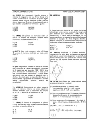ANÁLISE COMBINATÓRIA PROFESSOR CARLOS CLEY
9
66. (UNEB) Um empresário, visando proteger o
sistema de segurança de sua firma, deseja criar
senhas constituídas de seqüências de quatro dígitos
distintos, sendo os dois primeiros vogais e os dois
últimos algarismos. O número de senhas distintas, do
tipo descrito, que podem ser formadas é igual a:
01) 180 04) 1600
02) 200 05) 1800
03) 800
67. (UNEB) Oito pontos são marcados sobre um
círculo. O número de triângulos inscritos nesse
círculo,com vértices nesses pontos, é:
01) 24 04) 65
02) 48 05) 336
03) 56
68. (UEFS) Duas irmãs possuem 4 saias e 3 blusas.
O número de maneiras distintas que elas podem
vestir é:
01) 12 04) 144
02) 24 05) 14472
03) 72
69. (PUC-SP) O novo sistema de placas de veículos
utiliza um grupo de 3 letras (dentre as 26) e um grupo
de 4 algarismos (por exemplo: ABC - 1023). Uma
placa dessas será “palíndroma” se os dois grupos
que a constitui forem “palíndromos”. O grupo ABA é
palíndromo, pois as leituras da esquerda para a
direita e da direita para a esquerda são iguais; da
mesma forma, o grupo 1331 é “palíndromo”. Quantas
placas “palíndromas”, distintas, poderão ser
constituídas?
70. (UNEB/05) Colocando-se em ordem crescente
todos os números inteiros de cinco algarismos
distintos formados com os elementos do conjunto
{2, 4, 5, 6, 7}, a posição do número 62754 é a
01) 56ª 04) 87ª
02) 64ª 05) 91ª
03) 78ª
71. (UEFS) O número de anagramas da palavra
FEIRA, em que nem duas vogais podem estar juntas
nem duas consoantes, é igual a
A) 10 D) 24
B) 12 E) 25
C) 18
72. (UEFS/06)
A figura ilustra um bloco de um código de barras
utilizado por uma empresa para cadastrar os preços
dos produtos que comercializa. Cada bloco é
formado por 12 barras verticais separadas por 11
espaços podendo ser usadas barras de três larguras
distintas e espaços de duas larguras distintas.
Nessas condições, o número máximo de preços que
podem ser cadastrados através desse sistema é:
A) 3
12
.2
11
D) 3 + 6
11
B) 12
3
.11
2
E) 3
12
+ 6
11
C) 12
3
+ 11
2
73. (UFC/05) Considere o octaedro ABCDEF,
representado ao lado. Nele, um besouro se desloca
ao longo de suas arestas, do ponto A ao ponto F, de
modo que não passa por qualquer dos vértices mais
de uma vez. De quantos modos diferentes ele pode
fazer isso?
74. (UFBA) Com base nos conhecimentos sobre
análise combinatória, é verdade:
(01) Podem-se escrever 24 números pares,
compreendidos entre 99 e 1000, com os
algarismos 2, 3, 4, 5 e 7, sem repeti-los.
(02) Um grupo de turistas tem 30 maneiras diferentes
de escolher 3 roteiros de passeios distintos,
dentre os 10 oferecidos por uma agência.
(04) Uma pessoa tem 24 opções para ir da cidade A
para a cidade B, passando pelas cidades C, D, E
e F.
(08) Se Cm, 3 – Cm, 2 = 0, então m ∈ [5, 7].
(16) Se 20
x!
2)!(x
=
+
, então x é um número par.
 