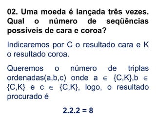 02. Uma moeda é lançada três vezes.
Qual o número de seqüências
possíveis de cara e coroa?
Indicaremos por C o resultado cara e K
o resultado coroa.
Queremos o número de triplas
ordenadas(a,b,c) onde a ∈ {C,K},b ∈
{C,K} e c ∈ {C,K}, logo, o resultado
procurado é
2.2.2 = 8
 