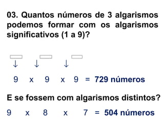 03. Quantos números de 3 algarismos
podemos formar com os algarismos
significativos (1 a 9)?
↓ ↓ ↓
9 x 9 x 9 = 729 números
E se fossem com algarismos distintos?
9 x 8 x 7 = 504 números
 